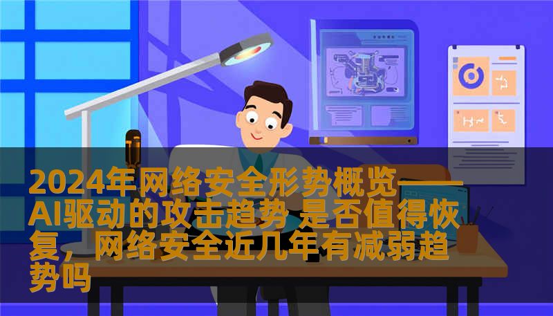 2024年网络安全形势概览——AI驱动的攻击趋势 是否值得恢复，网络安全近几年有减弱趋势吗